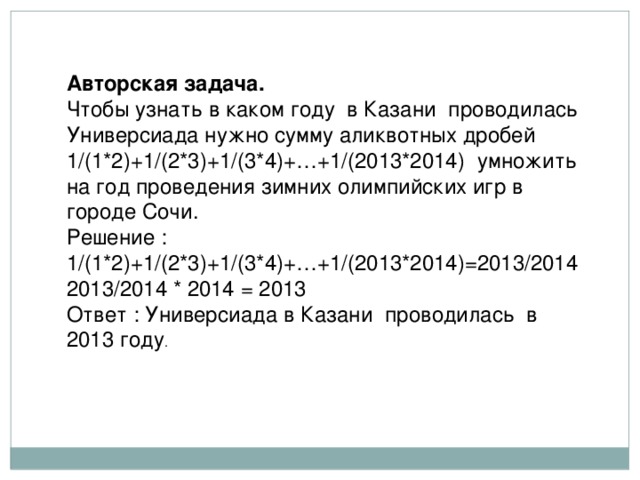 Авторская задача. Чтобы узнать в каком году в Казани проводилась Универсиада нужно сумму аликвотных дробей 1/(1*2)+1/(2*3)+1/(3*4)+…+1/(2013*2014) умножить на год проведения зимних олимпийских игр в городе Сочи. Решение : 1/(1*2)+1/(2*3)+1/(3*4)+…+1/(2013*2014)=2013/2014 2013/2014 * 2014 = 2013 Ответ : Универсиада в Казани проводилась в 2013 году . 