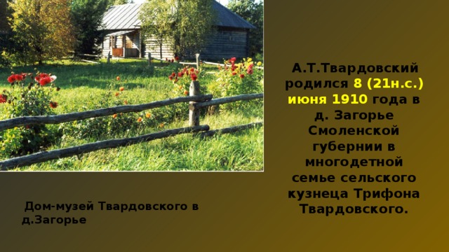  А.Т.Твардовский родился 8 (21н.с.) июня 1910 года в д. Загорье Смоленской губернии в многодетной семье сельского кузнеца Трифона Твардовского.  Дом-музей Твардовского в д.Загорье 