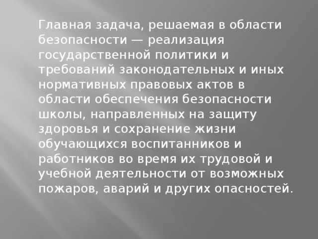  Главная задача, решаемая в области безопасности — реализация государственной политики и требований законодательных и иных нормативных правовых актов в области обеспечения безопасности школы, направленных на защиту здоровья и сохранение жизни обучающихся воспитанников и работников во время их трудовой и учебной деятельности от возможных пожаров, аварий и других опасностей. 