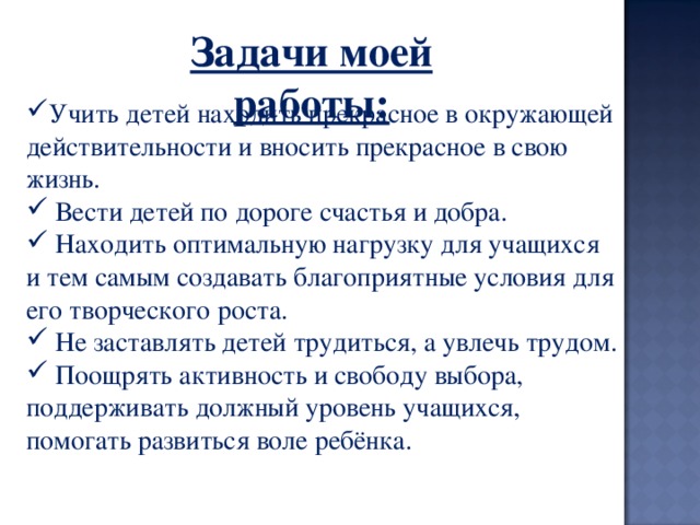 Задачи моей работы:   Учить детей находить прекрасное в окружающей действительности и вносить прекрасное в свою жизнь.  Вести детей по дороге счастья и добра.  Находить оптимальную нагрузку для учащихся и тем самым создавать благоприятные условия для его творческого роста.  Не заставлять детей трудиться, а увлечь трудом.  Поощрять активность и свободу выбора, поддерживать должный уровень учащихся, помогать развиться воле ребёнка. 