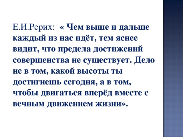 Е.И.Рерих: « Чем выше и дальше каждый из нас идёт, тем яснее видит, что предела достижений совершенства не существует. Дело не в том, какой высоты ты достигнешь сегодня, а в том, чтобы двигаться вперёд вместе с вечным движением жизни». 