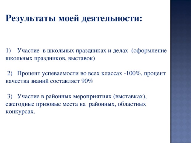  Результаты моей деятельности:      Участие  в школьных праздниках и делах  (оформление школьных праздников, выставок)    2)   Процент успеваемости во всех классах -100%, процент качества знаний составляет 90%                                                                                                3)   Участие в районных мероприятиях (выставках), ежегодные призовые места на  районных, областных конкурсах.             