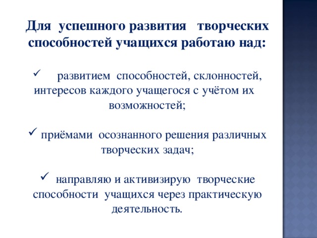 Для  успешного развития   творческих способностей учащихся работаю над:   развитием  способностей, склонностей,  интересов каждого учащегося с учётом их возможностей;  приёмами  осознанного решения различных творческих задач;        направляю и активизирую  творческие способности  учащихся через практическую деятельность . 