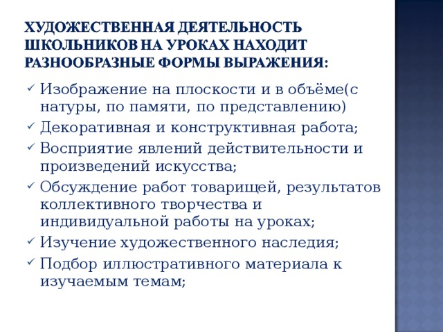 Изображение на плоскости и в объёме(с натуры, по памяти, по представлению) Декоративная и конструктивная работа; Восприятие явлений действительности и произведений искусства; Обсуждение работ товарищей, результатов коллективного творчества и индивидуальной работы на уроках; Изучение художественного наследия; Подбор иллюстративного материала к изучаемым темам; 