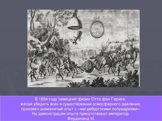 В 1654 году немецкий физик Отто фон Герике, желая убедить всех в существовании атмосферного давления, произвел знаменитый опыт с «магдебургскими полушариями».  На демонстрации опыта присутствовал император Фердинанд III . 