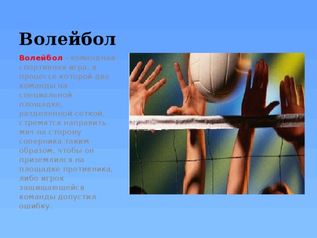 Волейбол Волейбол  - командная спортивная игра, в процессе которой две команды на специальной площадке, разделенной сеткой, стремятся направить мяч на сторону соперника таким образом, чтобы он приземлился на площадке противника, либо игрок защищающейся команды допустил ошибку. 