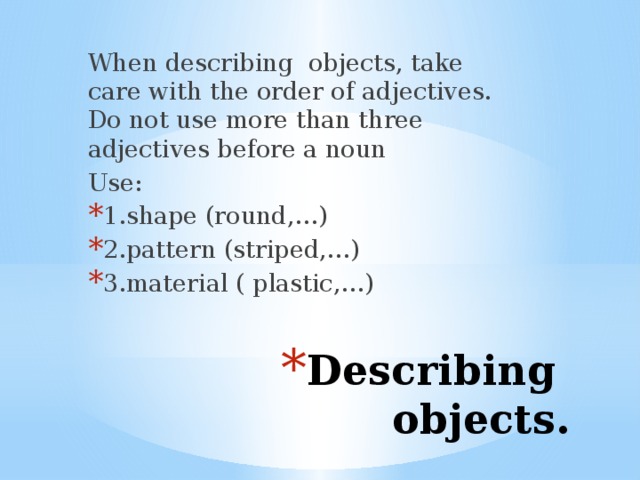 When describing objects, take care with the order of adjectives. Do not use more than three adjectives before a noun Use: 1.shape (round,…) 2.pattern (striped,…) 3.material ( plastic,…) Describing objects. 