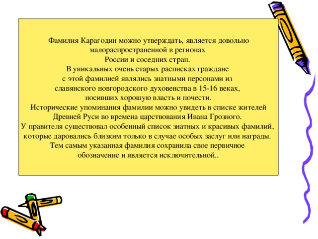  Фамилия Карагодин можно утверждать, является довольно малораспространенной в регионах России и соседних стран. В уникальных очень старых расписках граждане с этой фамилией являлись знатными персонами из славянского новгородского духовенства в 15-16 веках, носивших хорошую власть и почести.  Исторические упоминания фамилии можно увидеть в списке жителей Древней Руси во времена царствования Ивана Грозного. У правителя существовал особенный список знатных и красивых фамилий, которые даровались близким только в случае особых заслуг или награды. Тем самым указанная фамилия сохранила свое первичное обозначение и является исключительной..  