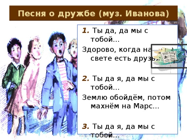 Песня о дружбе (муз. Иванова) 1. Ты да, да мы с тобой… Здорово, когда на свете есть друзья… 2. Ты да я, да мы с тобой… Землю обойдём, потом махнём на Марс… 3. Ты да я, да мы с тобой… Нас не разлучит никто и никогда… Iraida Mokshanova