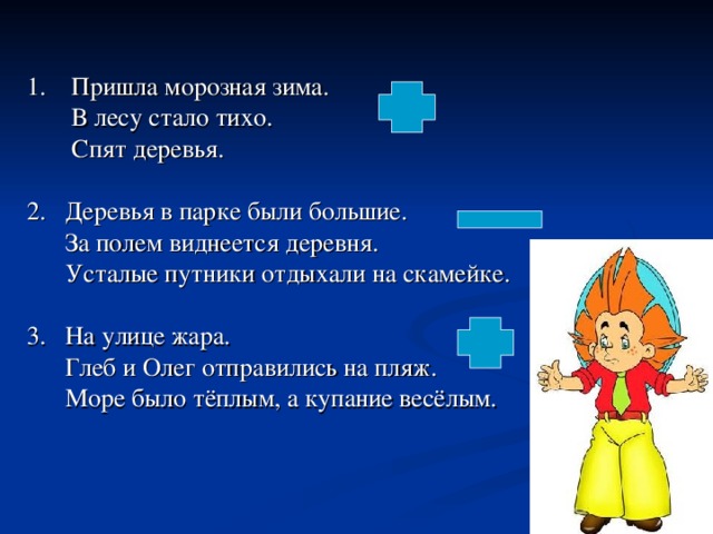 1. Пришла морозная зима.  В лесу стало тихо.  Спят деревья. 2. Деревья в парке были большие.  За полем виднеется деревня.  Усталые путники отдыхали на скамейке. 3. На улице жара.  Глеб и Олег отправились на пляж.  Море было тёплым, а купание весёлым.