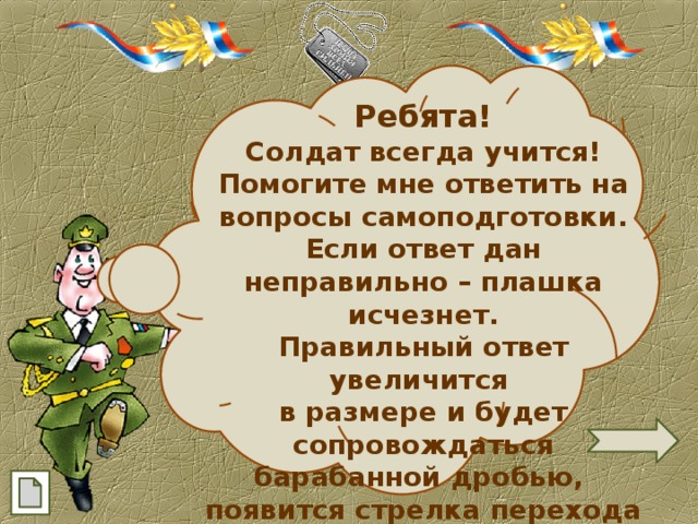 Ребята! Солдат всегда учится! Помогите мне ответить на вопросы самоподготовки. Если ответ дан неправильно – плашка исчезнет. Правильный ответ увеличится в размере и будет сопровождаться барабанной дробью, появится стрелка перехода на следующий слайд.