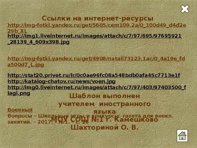 Ссылки на интернет-ресурсы http://img-fotki.yandex.ru/get/5605/cem109.2a/0_100d49_d4d2e29b_XL http://img1.liveinternet.ru/images/attach/c/7/97/695/97695921_28139_4_609x398.jpg   http://img-fotki.yandex.ru/get/4908/natali73123.1ac/0_4a19e_fda500d7_L.jpg  http://stat20.privet.ru/lr/0c0ae96fc08a548bdb0afa45c7713e1f  http://katalog-chatov.ru/news/voen.jpg  http://img0.liveinternet.ru/images/attach/c/7/97/403/97403500_flagi.png   Военный Вопросы – Школьные игры и конкурсы: газета для внекл. занятий. – 2017. - №1. – с. 28  Шаблон выполнен учителем иностранного языка МОУ СОШ №1 г. Камешково Шахториной О. В.
