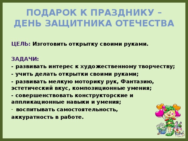 Подарок к празднику – День Защитника Отечества Цель: Изготовить открытку своими руками.  Задачи: - развивать интерес к художественному творчеству; - учить делать открытки своими руками; - развивать мелкую моторику рук, Фантазию, эстетический вкус, композиционные умения; - совершенствовать конструкторские и аппликационные навыки и умения; воспитывать самостоятельность, аккуратность в работе.