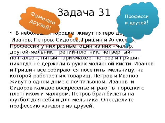 Фамилии друзей! Задача 31 Профессии друзей ! В небольшом городке живут пятеро друзей  Иванов, Петров, Сидоров, Гришин и Алексеев. Профессии у них разные: один из них –маляр, другой-мельник, третий-плотник, четвёртый- почтальон, пятый-парикмахер. Петров и Гришин никогда не держали в руках молярной кисти. Иванов и Гришин всё собираются посетить мельницу, на которой работает их товарищ. Петров и Иванов живут в одном доме с почтальоном. Иванов и Сидоров каждое воскресенье играют в городки с плотником и маляром. Петров брал билеты на футбол для себя и для мельника. Определите профессию каждого из друзей.