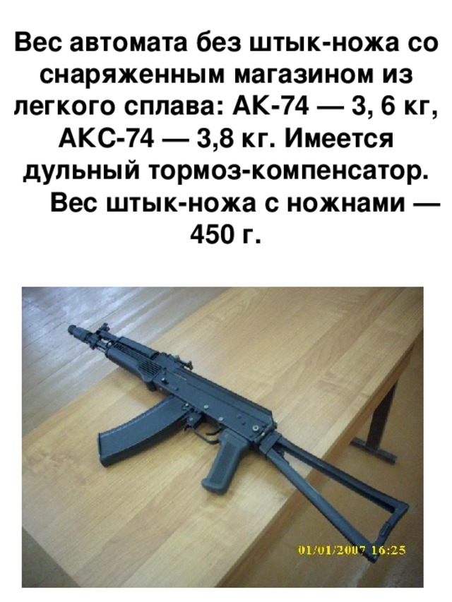 Вес автомата без штык-ножа со снаряженным магазином из легкого сплава: АК-74 — 3, 6 кг, АКС-74 — 3,8 кг. Имеется дульный тормоз-компенсатор.  Вес штык-ножа с ножнами — 450 г. 