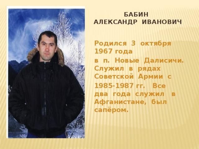 Вставка рисунка  Бабин  Александр Иванович Родился 3 октября 1967 года в п. Новые Далисичи. Служил в рядах Советской Армии с 1985-1987 гг. Все два года служил в Афганистане, был сапёром. 
