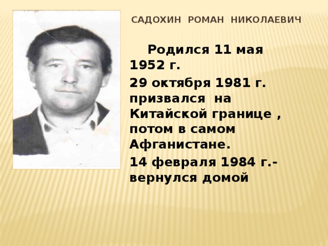 САДОХИН РОМАН НИКОЛАЕВИЧ  Родился 11 мая 1952 г. 29 октября 1981 г. призвался на Китайской границе , потом в самом Афганистане. 14 февраля 1984 г.- вернулся домой 