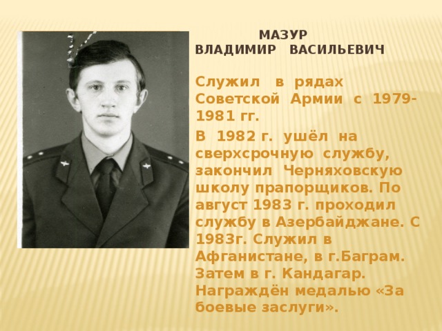  Мазур  Владимир васильевич Вставка рисунка Служил в рядах Советской Армии с 1979- 1981 гг. В 1982 г. ушёл на сверхсрочную службу, закончил Черняховскую школу прапорщиков. По август 1983 г. проходил службу в Азербайджане. С 1983г. Служил в Афганистане, в г.Баграм. Затем в г. Кандагар. Награждён медалью «За боевые заслуги». 