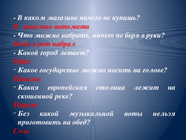    - В каком магазине ничего не купишь? В магазине автомата - Что можно набрать, ничего не беря в руки? Воды в рот набрал - Какой город летает? Орёл Какое государство можно носить на голове? Панама Какая европейская столица лежит на скошенной реке? Париж Без какой музыкальной ноты нельзя приготовить на обед? Соль 