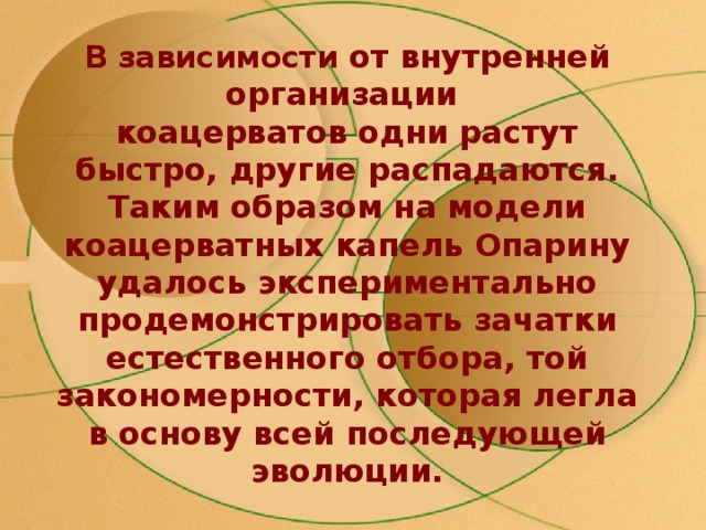 В зависимости от внутренней организации  коацерватов одни растут быстро, другие распадаются. Таким образом на модели коацерватных капель Опарину удалось экспериментально продемонстрировать зачатки естественного отбора, той закономерности, которая легла в основу всей последующей эволюции. 