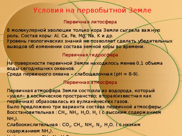 Условия на первобытной Земле Первичная литосфера В молекулярной эволюции только кора Земли сыграла важную роль. Состав коры: Al, Ca, Fe, Mg, Na, K и др.  Уровень геологических знаний не позволяет сделать убедительных выводов об изменении состава земной коры во времени. Первичная гидросфера На поверхности первичной Земли находилось менее 0,1 объема воды сегодняшних океанов.  Среда первичного океана – слабощелочная ( pH = 8-9). Первичная атмосфера Первичная атмосфера Земли состояла из водорода, который «ушел» в космическое пространство; вторая(известная как первичная) образовалась из вулканических газов.  Было предложено три варианта состава первичной атмосферы:  Восстановительная :  CH 4 , NH 3 , H 2 O, H 2  ( с высоким содержанием NH 3 ).  Слабоокислительная : CO 2 , CH 4 , NH 3 , N 2 , H 2 O, ( с низким содержанием NH 3 ).  Нейтральная: CH 4 , N 2 , H 2 O . 