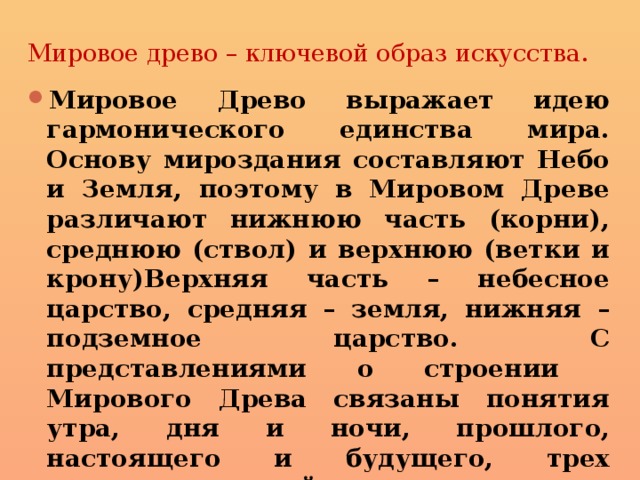 Мировое древо – ключевой образ искусства. Мировое Древо выражает идею гармонического единства мира. Основу мироздания составляют Небо и Земля, поэтому в Мировом Древе различают нижнюю часть (корни), среднюю (ствол) и верхнюю (ветки и крону)Верхняя часть – небесное царство, средняя – земля, нижняя – подземное царство. С представлениями о строении Мирового Древа связаны понятия утра, дня и ночи, прошлого, настоящего и будущего, трех природных стихий: земли,воды, огня. 