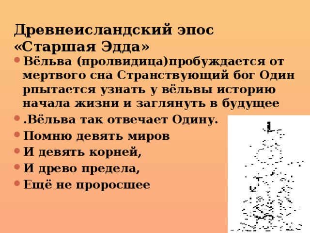 Древнеисландский эпос «Старшая Эдда» Вёльва (пролвидица)пробуждается от мертвого сна Странствующий бог Один рпытается узнать у вёльвы историю начала жизни и заглянуть в будущее .Вёльва так отвечает Одину. Помню девять миров И девять корней, И древо предела, Ещё не проросшее 