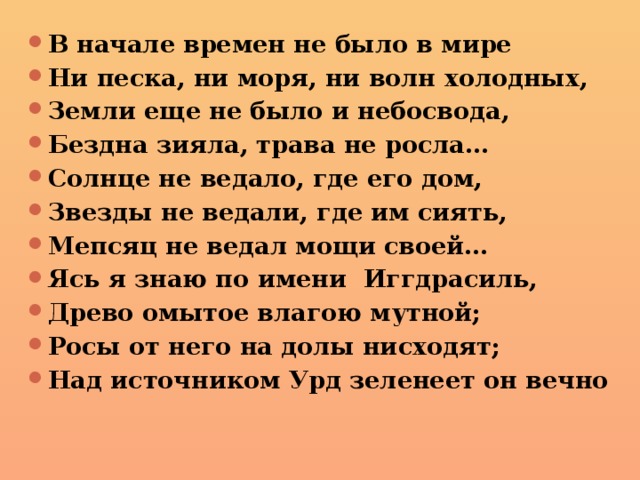 В начале времен не было в мире Ни песка, ни моря, ни волн холодных, Земли еще не было и небосвода, Бездна зияла, трава не росла… Солнце не ведало, где его дом, Звезды не ведали, где им сиять, Мепсяц не ведал мощи своей… Ясь я знаю по имени Иггдрасиль, Древо омытое влагою мутной; Росы от него на долы нисходят; Над источником Урд зеленеет он вечно 
