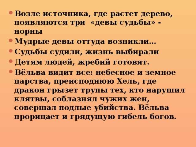 Возле источника, где растет дерево, появляются три «девы судьбы» - норны Мудрые девы оттуда возникли… Судьбы судили, жизнь выбирали Детям людей, жребий готовят. Вёльва видит все: небесное и земное царства, преисподнюю Хель, где дракон грызет трупы тех, кто нарушил клятвы, соблазнял чужих жен, совершал подлые убийства. Вёльва прорицает и грядущую гибель богов. 