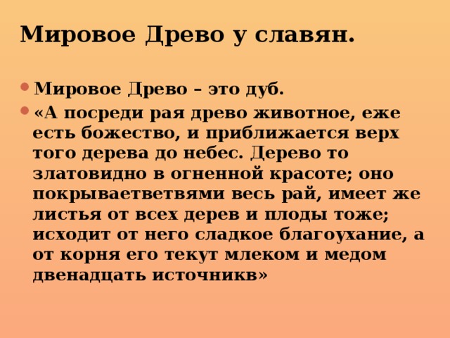 Мировое Древо у славян. Мировое Древо – это дуб. «А посреди рая древо животное, еже есть божество, и приближается верх того дерева до небес. Дерево то златовидно в огненной красоте; оно покрываетветвями весь рай, имеет же листья от всех дерев и плоды тоже; исходит от него сладкое благоухание, а от корня его текут млеком и медом двенадцать источникв» 
