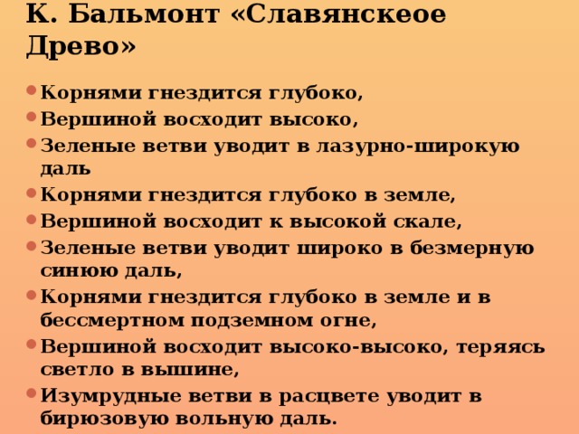 К. Бальмонт «Славянскеое Древо» Корнями гнездится глубоко, Вершиной восходит высоко, Зеленые ветви уводит в лазурно-широкую даль Корнями гнездится глубоко в земле, Вершиной восходит к высокой скале, Зеленые ветви уводит широко в безмерную синюю даль, Корнями гнездится глубоко в земле и в бессмертном подземном огне, Вершиной восходит высоко-высоко, теряясь светло в вышине, Изумрудные ветви в расцвете уводит в бирюзовую вольную даль. 