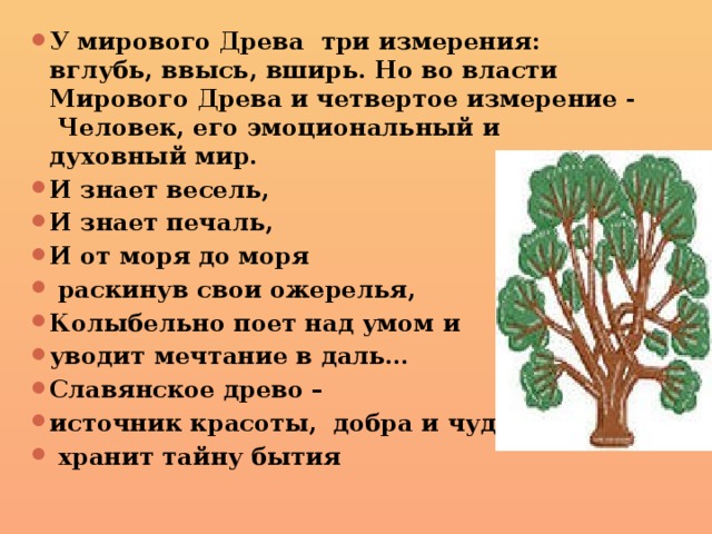 У мирового Древа три измерения: вглубь, ввысь, вширь. Но во власти Мирового Древа и четвертое измерение - Человек, его эмоциональный и духовный мир. И знает весель, И знает печаль, И от моря до моря  раскинув свои ожерелья, Колыбельно поет над умом и уводит мечтание в даль… Славянское древо – источник красоты, добра и чуда –  хранит тайну бытия 
