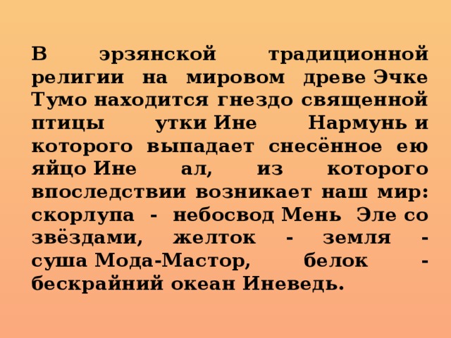  В эрзянской традиционной религии на мировом древе Эчке Тумо находится гнездо священной птицы утки Ине Нармунь и которого выпадает снесённое ею яйцо Ине ал, из которого впоследствии возникает наш мир: скорлупа - небосвод Мень Эле со звёздами, желток - земля - суша Мода-Мастор, белок - бескрайний океан Иневедь. 