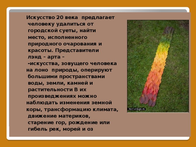 Искусство 20 века предлагает  человеку удалиться от  городской суеты, найти  место, исполненного  природного очарования и  красоты. Представители  лэнд – арта –  -искусства, зовущего человека на лоно природы, оперируют  большими пространствами  воды, земли, камней и  растительности В их  произведжениях можно наблюдать изменения земной коры, трансформацию климата,  движение материков,  старение гор, рождение или  гибель рек, морей и оз      Лэнд – арт.  