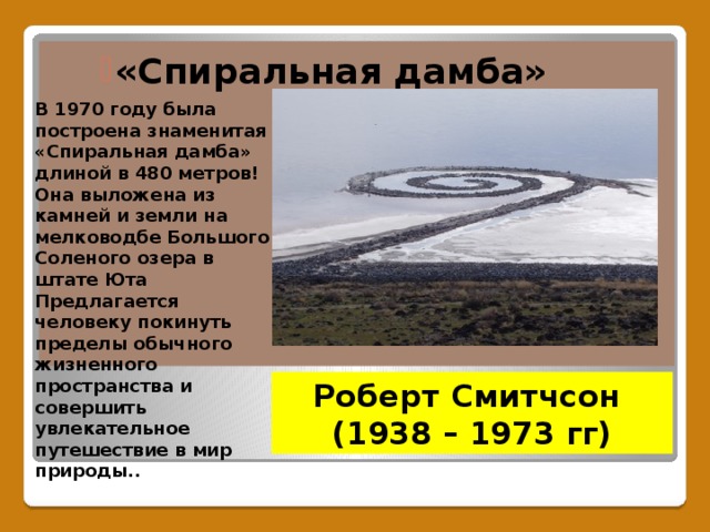 «Спиральная дамба» «Спиральная дамба» «Спиральная дамба» В 1970 году была построена знаменитая «Спиральная дамба» длиной в 480 метров! Она выложена из камней и земли на мелководбе Большого Соленого озера в штате Юта Предлагается человеку покинуть пределы обычного жизненного пространства и совершить увлекательное путешествие в мир природы.. Роберт Смитчсон  (1938 – 1973 гг)  