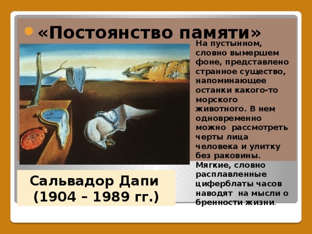 «Постоянство памяти» На пустынном, словно вымершем фоне, представлено странное существо, напоминающее останки какого-то морского животного. В нем одновременно можно рассмотреть черты лица человека и улитку без раковины. Мягкие, словно расплавленные циферблаты часов наводят на мысли о бренности жизни . Сальвадор Дапи  (1904 – 1989 гг.) 