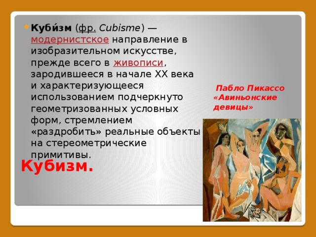Куби́зм ( фр.   Cubisme ) — модернистское направление в изобразительном искусстве, прежде всего в живописи , зародившееся в начале XX века и характеризующееся использованием подчеркнуто геометризованных условных форм, стремлением «раздробить» реальные объекты на стереометрические примитивы.  Пабло Пикассо «Авиньонские девицы» Кубизм. 