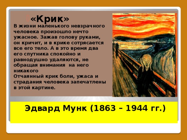«Крик»  «Крик»  «Крик»  В жизни маленького невзрачного человека произошло нечто ужасное. Зажав голову руками, он кричит, и в крике сотрясается все его тело. А в это время два его спутника спокойно и равнодушно удаляются, не обращая внимания на него никакого Отчаянный крик боли, ужаса и страдания человека запечатлены в этой картине.  Эдвард Мунк (1863 – 1944 гг.)   