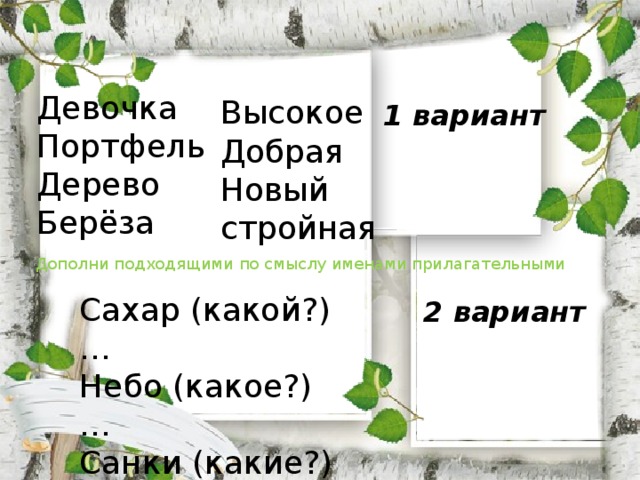 Девочка Портфель Дерево Берёза Высокое Добрая Новый стройная 1 вариант Дополни подходящими по смыслу именами прилагательными Сахар (какой?) … Небо (какое?) … Санки (какие?) … Школа (какая?) … 2 вариант 