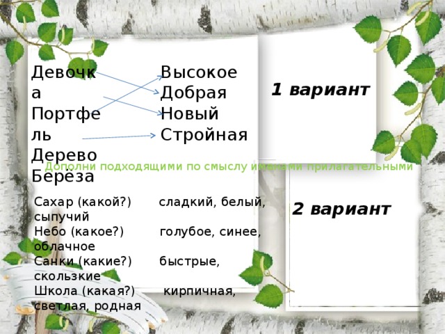 Высокое Девочка Портфель Добрая Новый Дерево Стройная Берёза 1 вариант Дополни подходящими по смыслу именами прилагательными Сахар (какой?) сладкий, белый, сыпучий Небо (какое?) голубое, синее, облачное Санки (какие?) быстрые, скользкие Школа (какая?) кирпичная, светлая, родная 2 вариант 