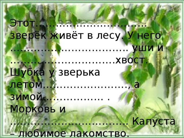 Этот…………………………… зверёк живёт в лесу. У него …………………………….. уши и ………………………… .хвост. Шубка у зверька летом……………………., а зимой……………… . Морковь и …………………………….. Капуста – любимое лакомство. Зайка всего боится. 