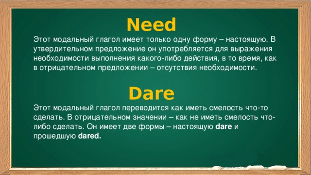 Need Этот модальный глагол имеет только одну форму – настоящую. В утвердительном предложение он употребляется для выражения необходимости выполнения какого-либо действия, в то время, как в отрицательном предложении – отсутствия необходимости. Dare Этот модальный глагол переводится как иметь смелость что-то сделать. В отрицательном значении – как не иметь смелость что-либо сделать. Он имеет две формы – настоящую  dare  и прошедшую  dared. 
