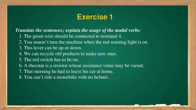 Exercise 1 Translate the sentences; explain the usage of the modal verbs:  1. The green wire should be connected to terminal 4.  2. You mustn’t turn the machine when the red warning light is on.  3. This lever can be up or down.  4. We can recycle old products to make new ones.  5. The red switch has to be on.  6. A rheostat is a resistor whose resistance value may be varied.  7. That morning he had to leave his car at home.  8. You can’t ride a motorbike with no helmet. 