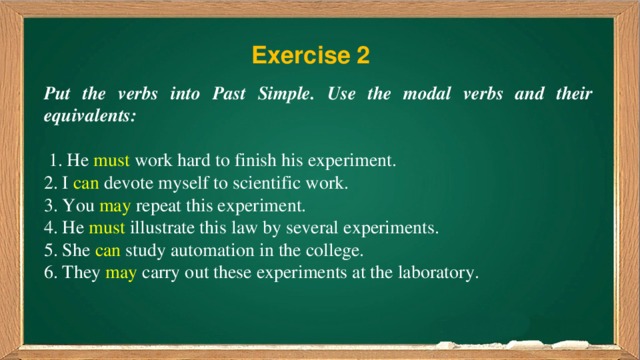 Exercise 2 Put the verbs into Past Simple. Use the modal verbs and their equivalents:  1. He must work hard to finish his experiment. 2. I can devote myself to scientific work. 3. You may repeat this experiment. 4. He must illustrate this law by several experiments. 5. She can study automation in the college. 6. They may carry out these experiments at the laboratory. 
