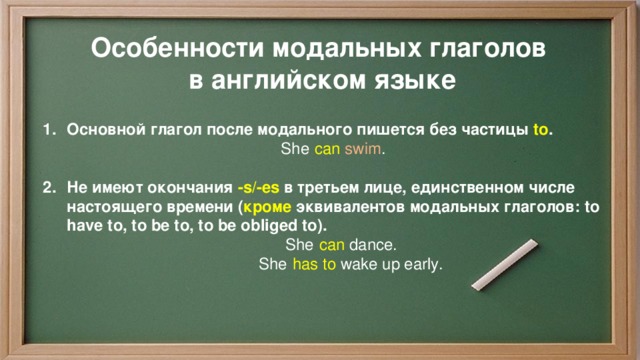Особенности модальных глаголов в английском языке Основной глагол после модального пишется без частицы to .  She  can   swim .  Не имеют окончания -s/-es в третьем лице, единственном числе настоящего времени ( кроме эквивалентов модальных глаголов: to have to, to be to, to be obliged to).  She  can   dance.  She  has to  wake up early.   