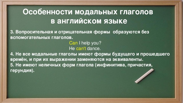 Особенности модальных глаголов в английском языке 3. Вопросительная и отрицательная формы образуются без вспомогательных глаголов.   Can  I help you?  He  can't  dance.  4. Не все модальные глаголы имеют формы будущего и прошедшего времён, и при их выражении заменяются на эквиваленты. 5. Не имеют неличных форм глагола (инфинитива, причастия, герундия). 