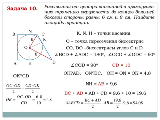 Расстояния от центра вписанной в прямоуголь-ную трапецию окружности до концов большей боковой стороны равны 6 см и 8 см. Найдите площадь трапеции. Задача 10. N К, N, H – точки касания С В 6 К О – точка пересечения биссектрис О СО, DО –биссектрисы углов С и D 8 ∠ ВСD + ∠АDС = 180 0 , ∠ОСD + ∠ОDС = 90 0  D Н А ∠ CОD = 90 0  CD = 10 OH⏊AD, ON⏊BC, OH = ON = OK = 4,8 OK⏊CD NH = AB = 9,6 BC + AD = AB + CD = 9,6 + 10 = 19,6 