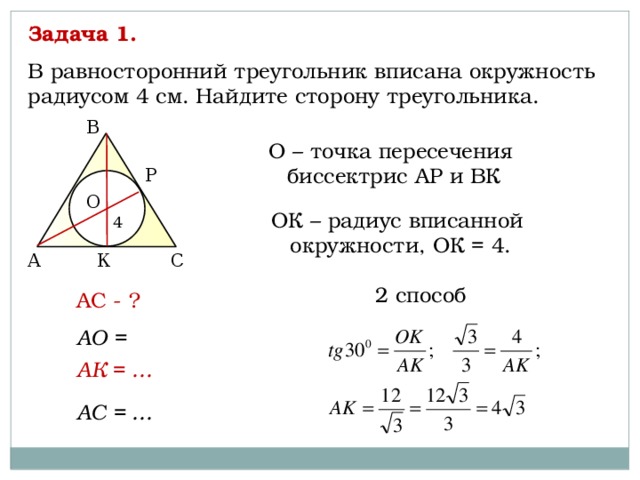 Задача 1. В равносторонний треугольник вписана окружность радиусом 4 см. Найдите сторону треугольника. В О – точка пересечения биссектрис АР и ВК P О ОК – радиус вписанной окружности, ОК = 4. 4 К С А 2 способ АС - ? АО = АК = … АС = … 
