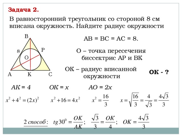 Задача 2. В равносторонний треугольник со стороной 8 см вписана окружность. Найдите радиус окружности В АВ = ВС = АС = 8. О – точка пересечения P биссектрис АР и ВК 8 О ОК – радиус вписанной окружности ОК - ? К С А АК = 4 ОК = х АО = 2х 