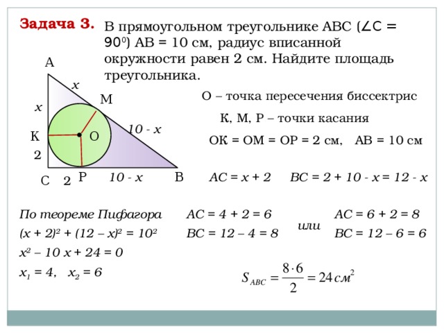 Задача 3. В прямоугольном треугольнике АВС ( ∠С = 90 0 ) АВ = 10 см, радиус вписанной окружности равен 2 см. Найдите площадь треугольника. А х О – точка пересечения биссектрис М х К, М, Р – точки касания 10 - х О К ОК = ОМ = ОР = 2 см, АВ = 10 см 2 Р АС = х + 2 ВС = 2 + 10 - х = 12 - х В 10 - х 2 С По теореме Пифагора АС = 4 + 2 = 6 АС = 6 + 2 = 8 (х + 2) 2 + (12 – х) 2 = 10 2  ВС = 12 – 4 = 8 ВС = 12 – 6 = 6 х 2 – 10 х + 24 = 0 х 1 = 4, х 2 = 6 или   